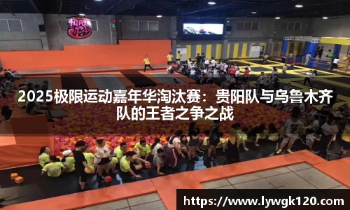 2025极限运动嘉年华淘汰赛：贵阳队与乌鲁木齐队的王者之争之战